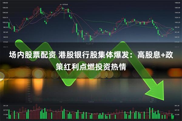 场内股票配资 港股银行股集体爆发：高股息+政策红利点燃投资热情