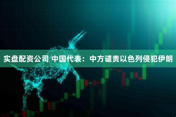 实盘配资公司 中国代表：中方谴责以色列侵犯伊朗