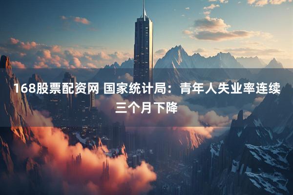 168股票配资网 国家统计局：青年人失业率连续三个月下降