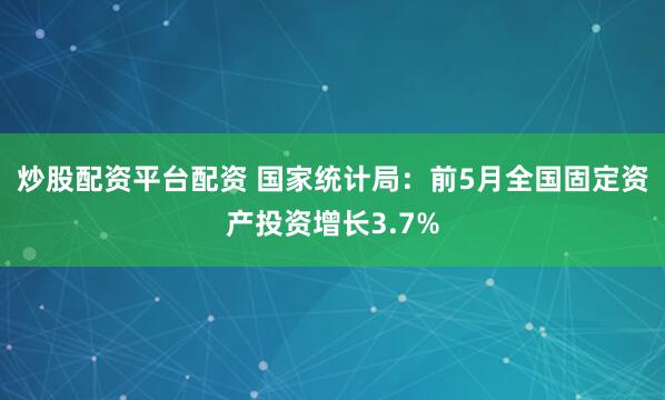 炒股配资平台配资 国家统计局：前5月全国固定资产投资增长3.7%