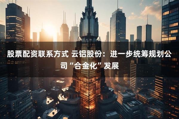 股票配资联系方式 云铝股份：进一步统筹规划公司“合金化”发展