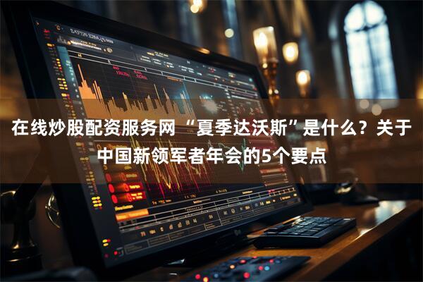 在线炒股配资服务网 “夏季达沃斯”是什么？关于中国新领军者年会的5个要点