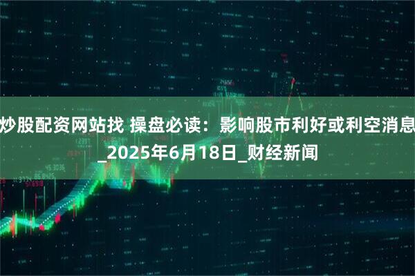 炒股配资网站找 操盘必读：影响股市利好或利空消息_2025年6月18日_财经新闻