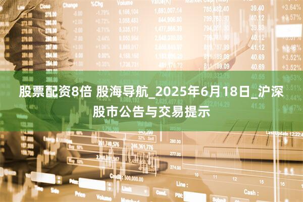 股票配资8倍 股海导航_2025年6月18日_沪深股市公告与交易提示