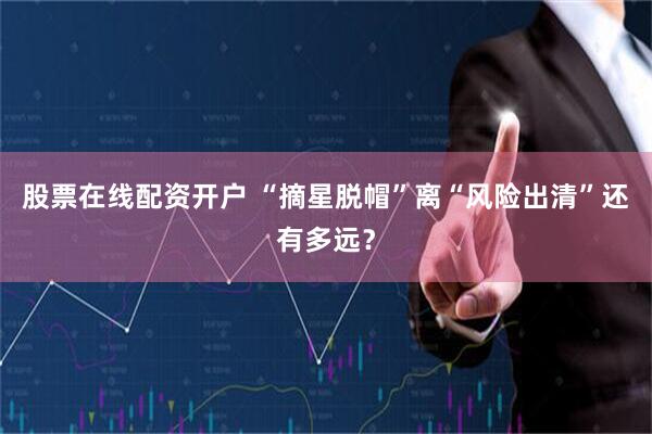 股票在线配资开户 “摘星脱帽”离“风险出清”还有多远？