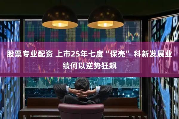 股票专业配资 上市25年七度“保壳” 科新发展业绩何以逆势狂飙