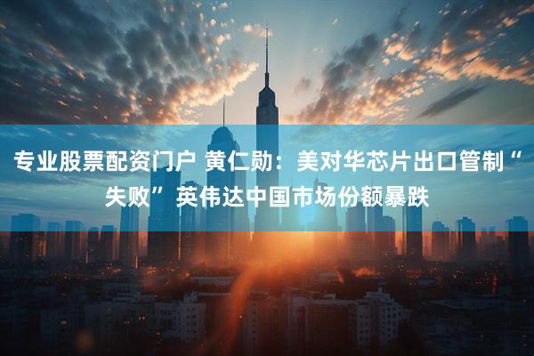 专业股票配资门户 黄仁勋：美对华芯片出口管制“失败” 英伟达中国市场份额暴跌