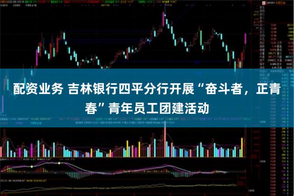 配资业务 吉林银行四平分行开展“奋斗者，正青春”青年员工团建活动