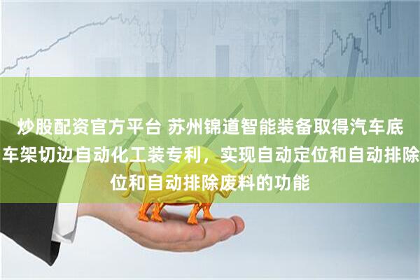 炒股配资官方平台 苏州锦道智能装备取得汽车底盘轻量化副车架切边自动化工装专利，实现自动定位和自动排除废料的功能