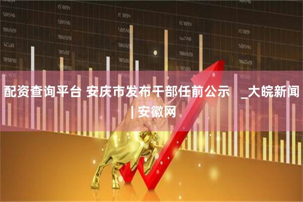 配资查询平台 安庆市发布干部任前公示   _大皖新闻 | 安徽网