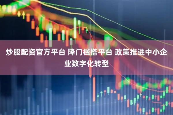 炒股配资官方平台 降门槛搭平台 政策推进中小企业数字化转型