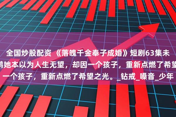 全国炒股配资 《落魄千金奉子成婚》短剧63集未删减柳拉&郭艺鹏她本以为人生无望，却因一个孩子，重新点燃了希望之光。_钻戒_嗓音_少年