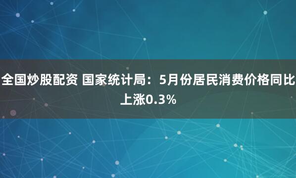 全国炒股配资 国家统计局：5月份居民消费价格同比上涨0.3%