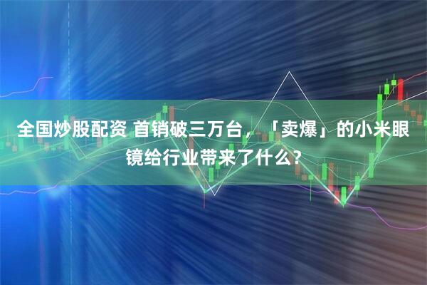全国炒股配资 首销破三万台，「卖爆」的小米眼镜给行业带来了什么？
