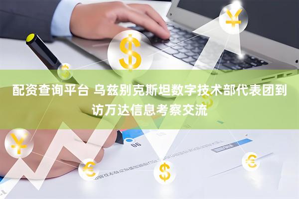 配资查询平台 乌兹别克斯坦数字技术部代表团到访万达信息考察交流