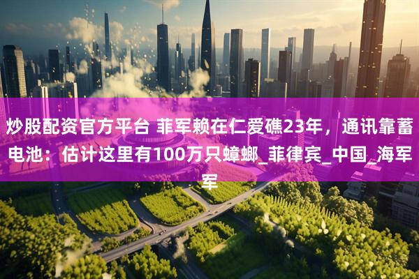 炒股配资官方平台 菲军赖在仁爱礁23年，通讯靠蓄电池：估计这里有100万只蟑螂_菲律宾_中国_海军