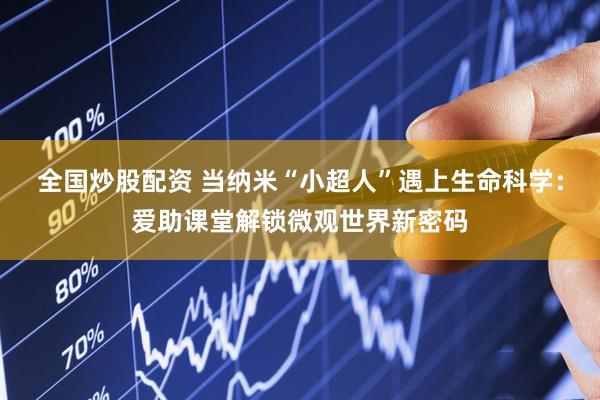 全国炒股配资 当纳米“小超人”遇上生命科学：爱助课堂解锁微观世界新密码