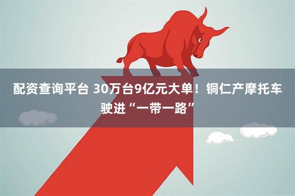 配资查询平台 30万台9亿元大单！铜仁产摩托车驶进“一带一路”