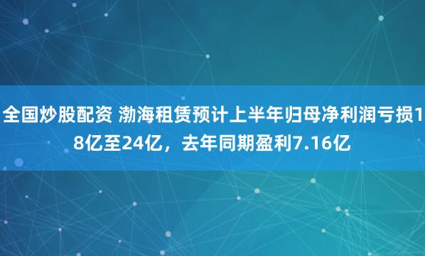 全国炒股配资 渤海租赁预计上半年归母净利润亏损18亿至24亿，去年同期盈利7.16亿