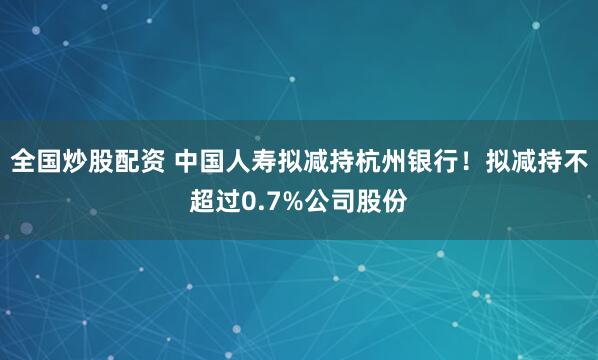 全国炒股配资 中国人寿拟减持杭州银行！拟减持不超过0.7%公司股份