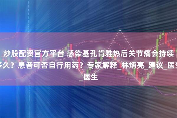 炒股配资官方平台 感染基孔肯雅热后关节痛会持续多久？患者可否自行用药？专家解释_林炳亮_建议_医生
