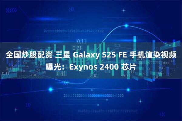 全国炒股配资 三星 Galaxy S25 FE 手机渲染视频曝光：Exynos 2400 芯片