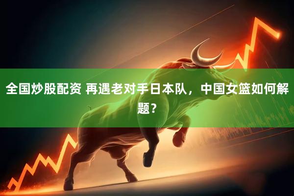 全国炒股配资 再遇老对手日本队，中国女篮如何解题？