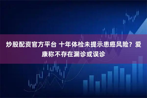 炒股配资官方平台 十年体检未提示患癌风险？爱康称不存在漏诊或误诊