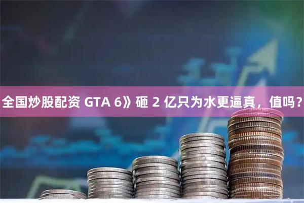 全国炒股配资 GTA 6》砸 2 亿只为水更逼真，值吗？