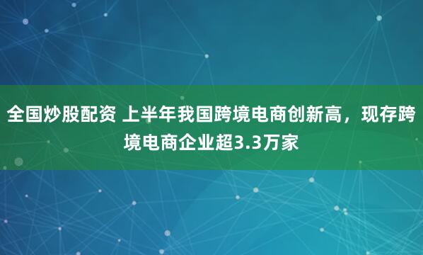 全国炒股配资 上半年我国跨境电商创新高，现存跨境电商企业超3.3万家