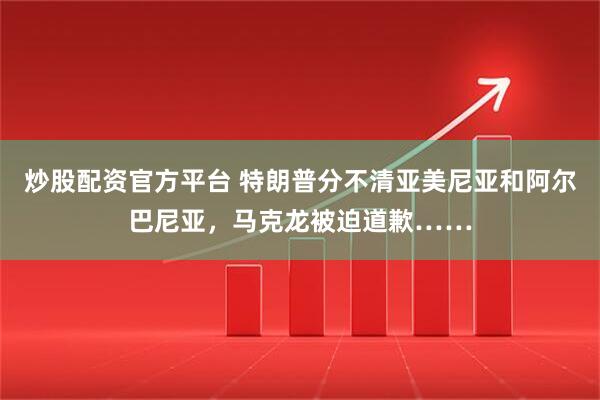 炒股配资官方平台 特朗普分不清亚美尼亚和阿尔巴尼亚，马克龙被迫道歉……