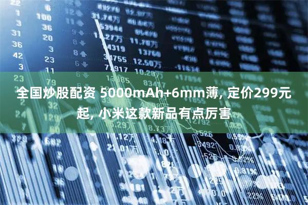 全国炒股配资 5000mAh+6mm薄, 定价299元起, 小米这款新品有点厉害