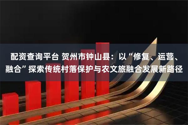 配资查询平台 贺州市钟山县：以“修复、运营、融合”探索传统村落保护与农文旅融合发展新路径