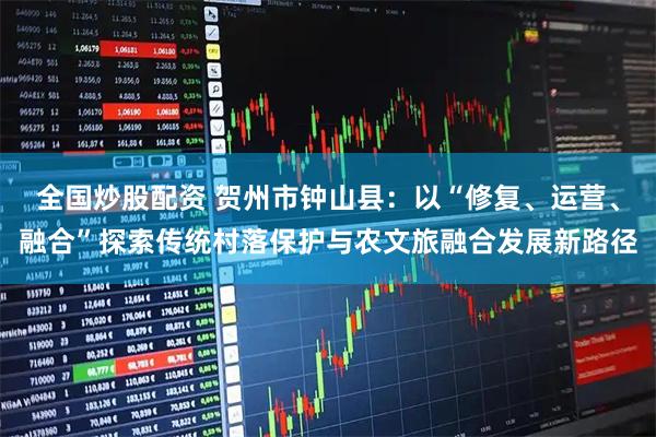 全国炒股配资 贺州市钟山县：以“修复、运营、融合”探索传统村落保护与农文旅融合发展新路径