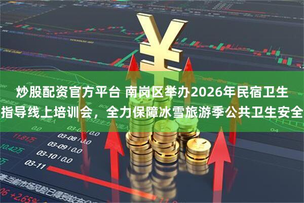 炒股配资官方平台 南岗区举办2026年民宿卫生指导线上培训会，全力保障冰雪旅游季公共卫生安全
