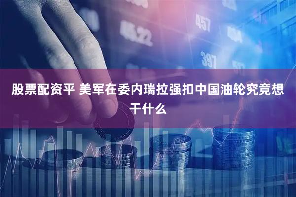 股票配资平 美军在委内瑞拉强扣中国油轮究竟想干什么