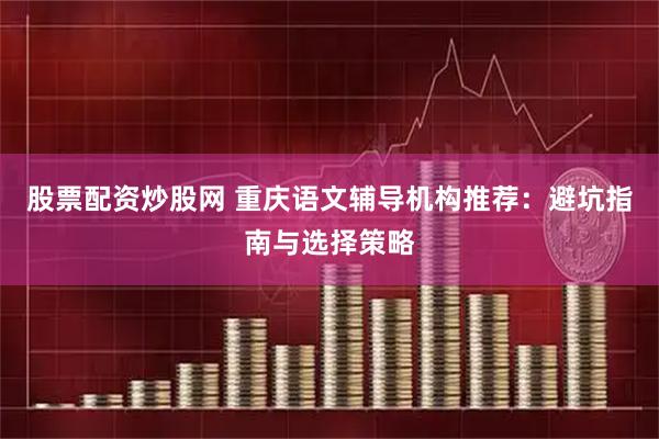 股票配资炒股网 重庆语文辅导机构推荐：避坑指南与选择策略